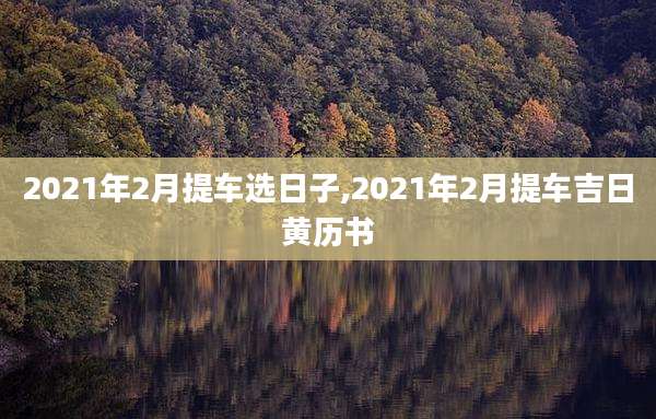 2021年2月提车选日子,2021年2月提车吉日黄历书