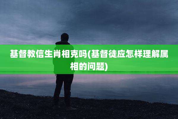 基督教信生肖相克吗(基督徒应怎样理解属相的问题)
