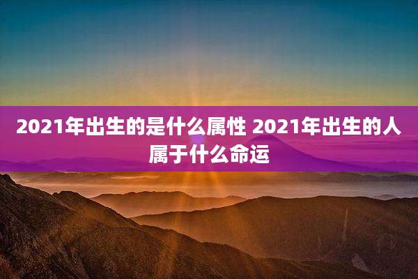 2021年出生的是什么属性 2021年出生的人属于什么命运