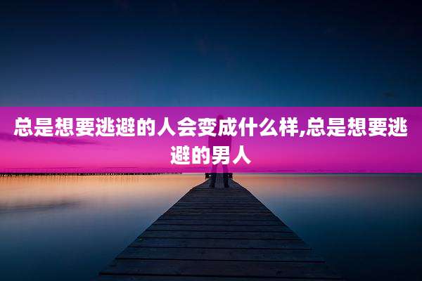 总是想要逃避的人会变成什么样,总是想要逃避的男人