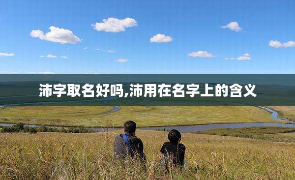 沛字取名好吗,沛用在名字上的含义