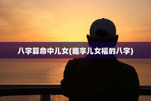 八字算命中儿女(能享儿女福的八字)