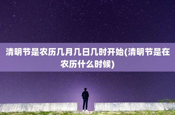 清明节是农历几月几日几时开始(清明节是在农历什么时候)