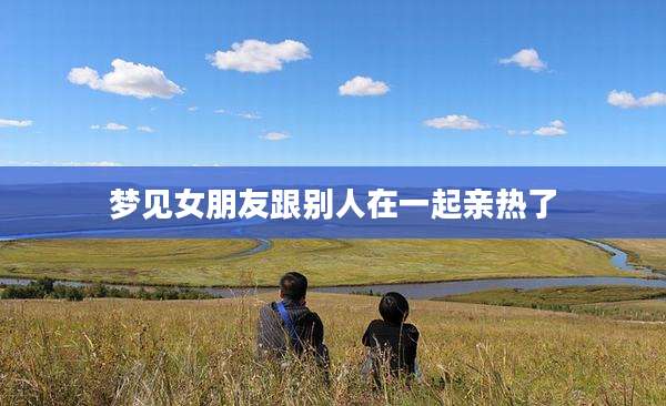 梦见女朋友跟别人在一起亲热了