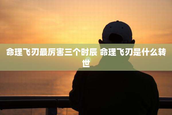 命理飞刃最厉害三个时辰 命理飞刃是什么转世