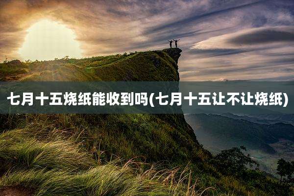 七月十五烧纸能收到吗(七月十五让不让烧纸)