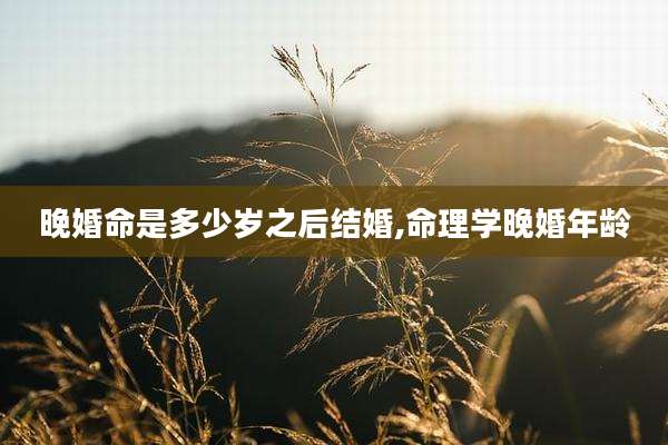 晚婚命是多少岁之后结婚,命理学晚婚年龄