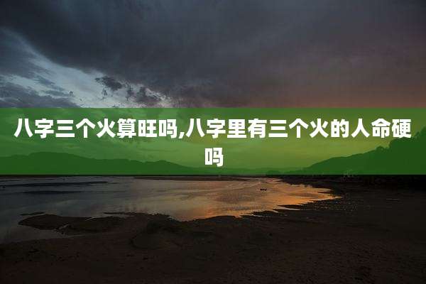 八字三个火算旺吗,八字里有三个火的人命硬吗