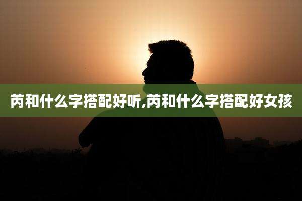 芮和什么字搭配好听,芮和什么字搭配好女孩