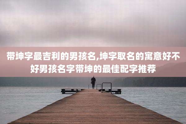 带坤字最吉利的男孩名,坤字取名的寓意好不好男孩名字带坤的最佳配字推荐