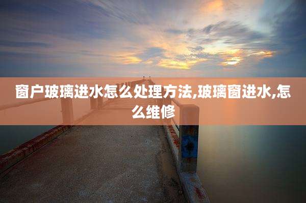 窗户玻璃进水怎么处理方法,玻璃窗进水,怎么维修