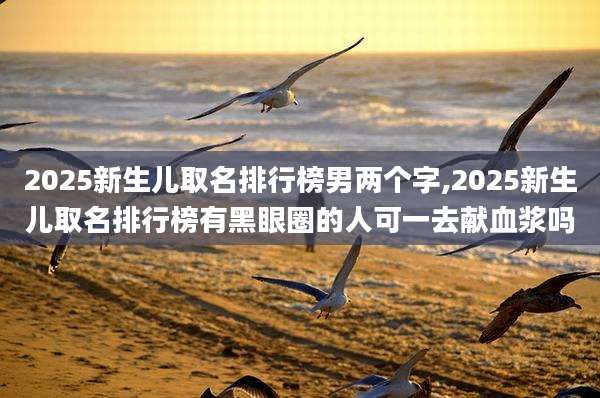 2025新生儿取名排行榜男两个字,2025新生儿取名排行榜有黑眼圈的人可一去献血浆吗