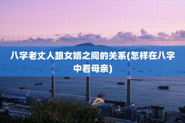 八字老丈人跟女婿之间的关系(怎样在八字中看母亲)