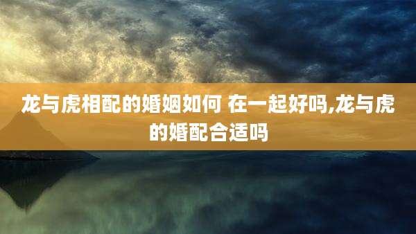 龙与虎相配的婚姻如何 在一起好吗,龙与虎的婚配合适吗