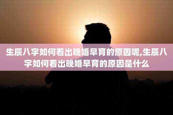 生辰八字如何看出晚婚早育的原因呢,生辰八字如何看出晚婚早育的原因是什么