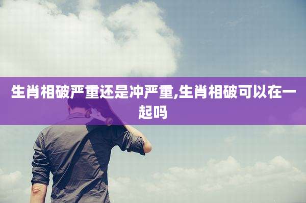 生肖相破严重还是冲严重,生肖相破可以在一起吗