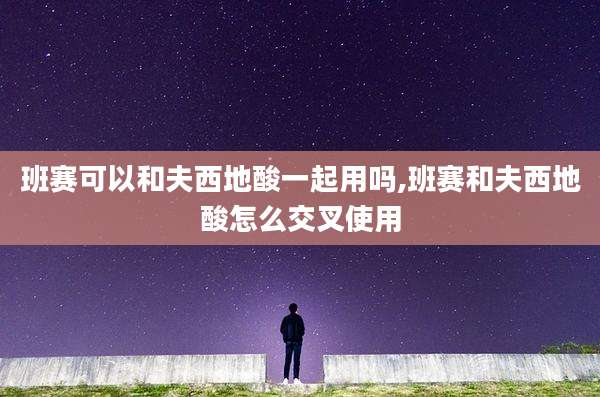 班赛可以和夫西地酸一起用吗,班赛和夫西地酸怎么交叉使用