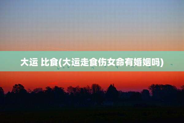 大运 比食(大运走食伤女命有婚姻吗)