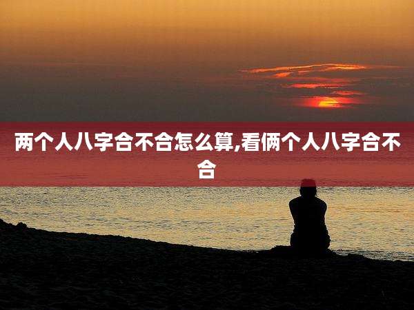 两个人八字合不合怎么算,看俩个人八字合不合