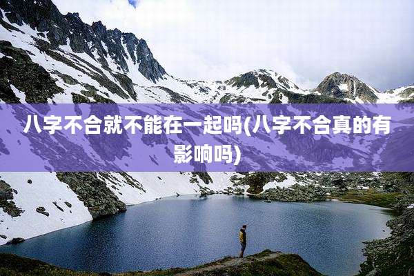 八字不合就不能在一起吗(八字不合真的有影响吗)