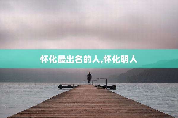 怀化最出名的人,怀化明人