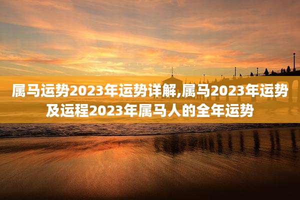 属马运势2023年运势详解,属马2023年运势及运程2023年属马人的全年运势