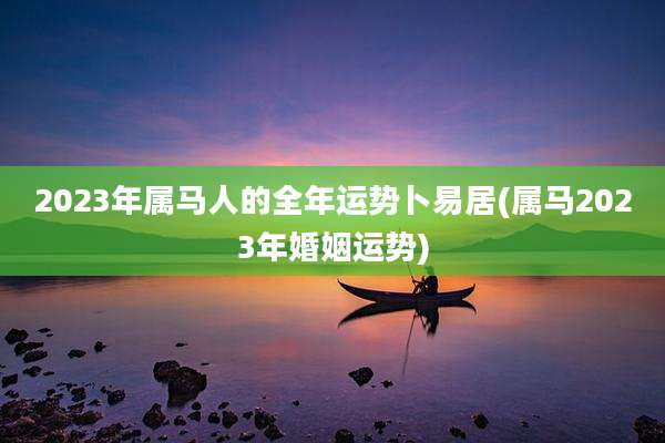 2023年属马人的全年运势卜易居(属马2023年婚姻运势)