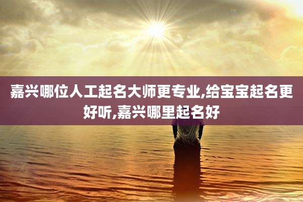 嘉兴哪位人工起名大师更专业,给宝宝起名更好听,嘉兴哪里起名好