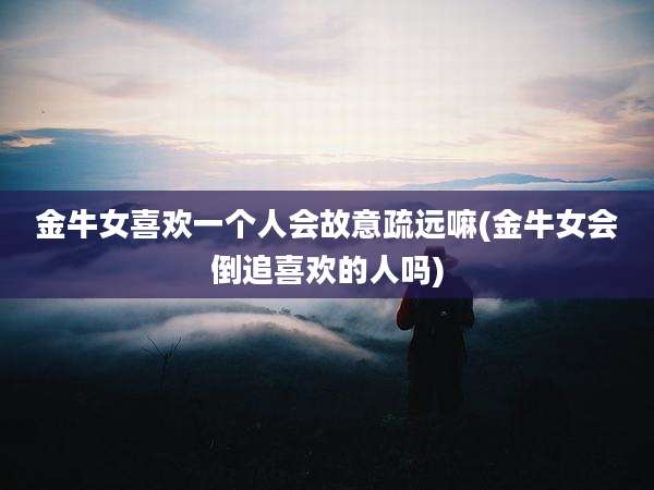 金牛女喜欢一个人会故意疏远嘛(金牛女会倒追喜欢的人吗)