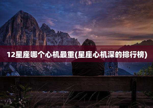 12星座哪个心机最重(星座心机深的排行榜)