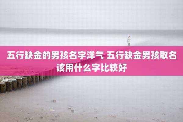 五行缺金的男孩名字洋气 五行缺金男孩取名该用什么字比较好