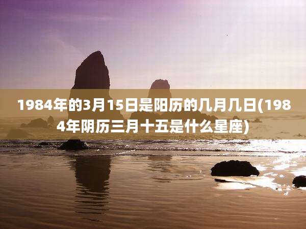 1984年的3月15日是阳历的几月几日(1984年阴历三月十五是什么星座)