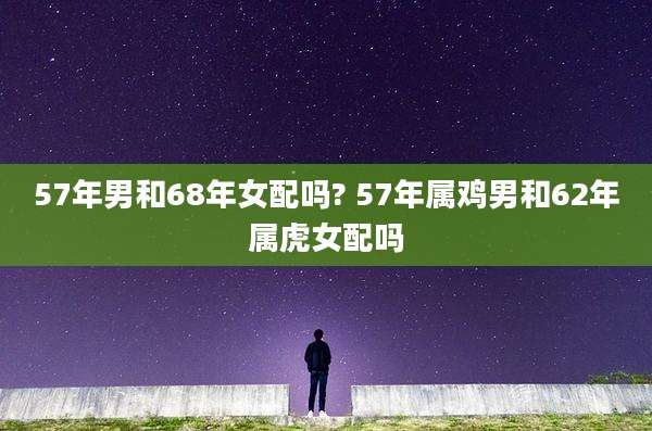 57年男和68年女配吗? 57年属鸡男和62年属虎女配吗