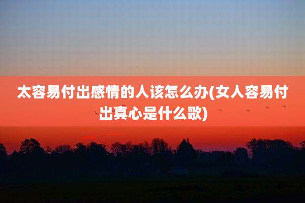 太容易付出感情的人该怎么办(女人容易付出真心是什么歌)