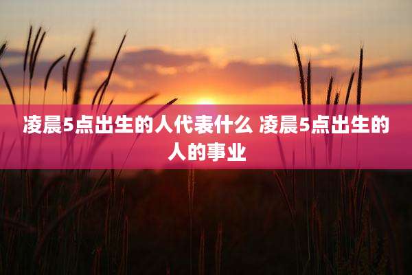 凌晨5点出生的人代表什么 凌晨5点出生的人的事业