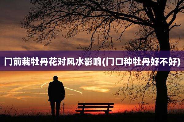 门前栽牡丹花对风水影响(门口种牡丹好不好)