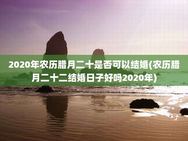 2020年农历腊月二十是否可以结婚(农历腊月二十二结婚日子好吗2020年)