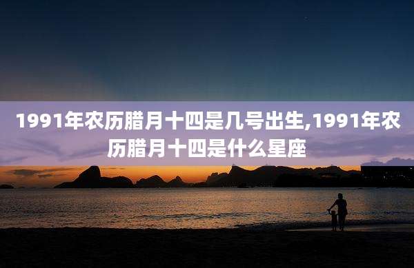 1991年农历腊月十四是几号出生,1991年农历腊月十四是什么星座