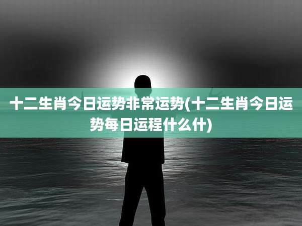 十二生肖今日运势非常运势(十二生肖今日运势每日运程什么什)