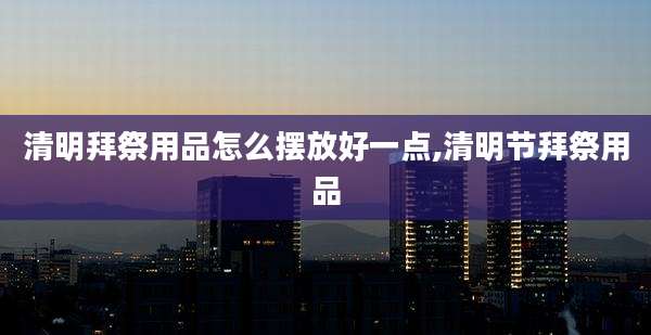 清明拜祭用品怎么摆放好一点,清明节拜祭用品