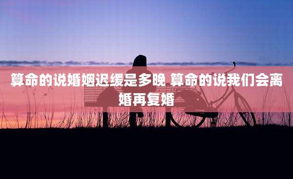 算命的说婚姻迟缓是多晚 算命的说我们会离婚再复婚