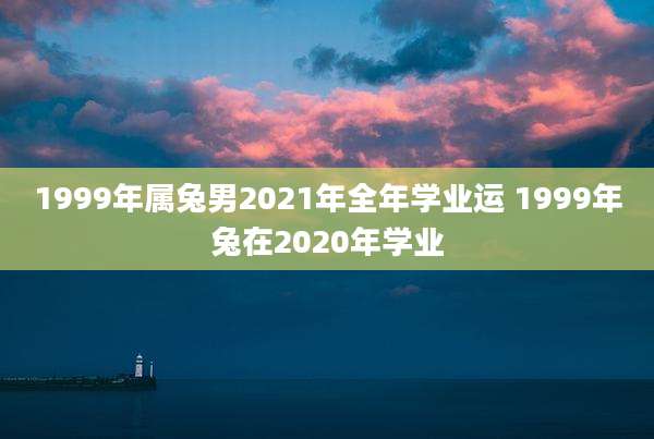 1999年属兔男2021年全年学业运 1999年兔在2020年学业