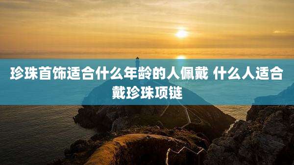 珍珠首饰适合什么年龄的人佩戴 什么人适合戴珍珠项链