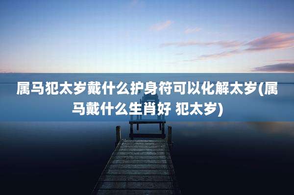 属马犯太岁戴什么护身符可以化解太岁(属马戴什么生肖好 犯太岁)