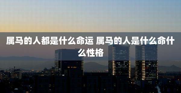 属马的人都是什么命运 属马的人是什么命什么性格