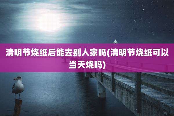 清明节烧纸后能去别人家吗(清明节烧纸可以当天烧吗)