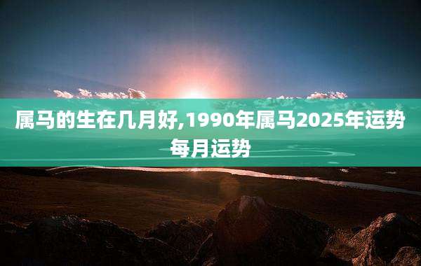 属马的生在几月好,1990年属马2025年运势每月运势