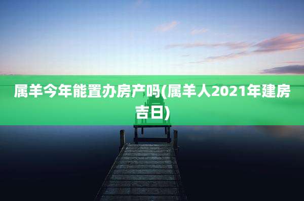 属羊今年能置办房产吗(属羊人2021年建房吉日)