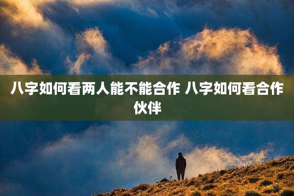 八字如何看两人能不能合作 八字如何看合作伙伴
