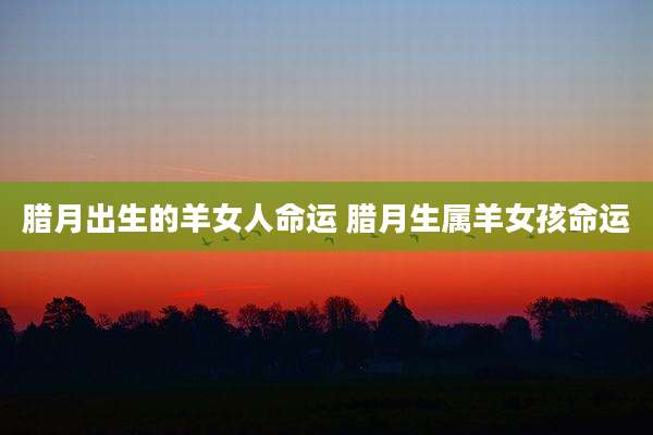 腊月出生的羊女人命运 腊月生属羊女孩命运